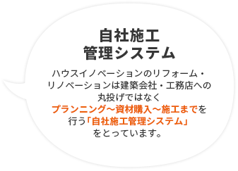 自社施工管理システム ハウスイノベーションのリフォーム・リノベーションは建築会社・工務店への丸投げではなくプランニング〜資材購入〜施工までを行う「自社施工管理システム」をとっています。